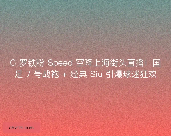 C 罗铁粉 Speed 空降上海街头直播！国足 7 号战袍 + 经典 Siu 引爆球迷狂欢