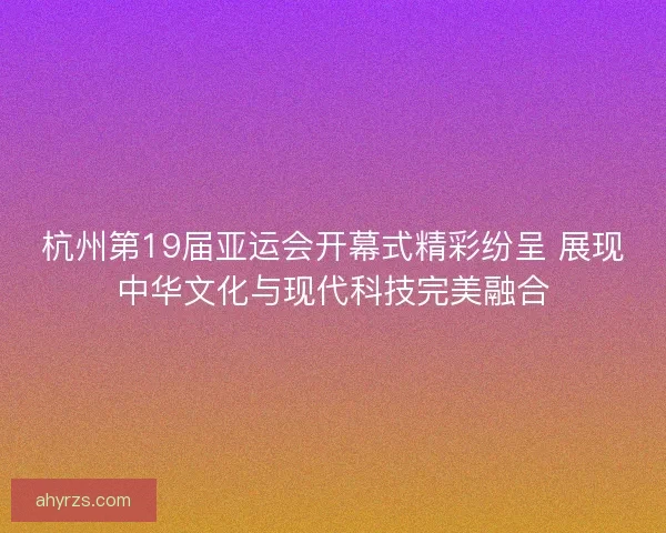 杭州第19届亚运会开幕式精彩纷呈 展现中华文化与现代科技完美融合