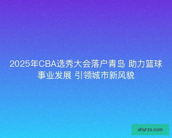 2025年CBA选秀大会落户青岛 助力篮球事业发展 引领城市新风貌