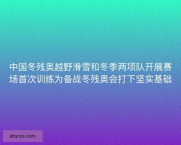 中国冬残奥越野滑雪和冬季两项队开展赛场首次训练为备战冬残奥会打下坚实基础