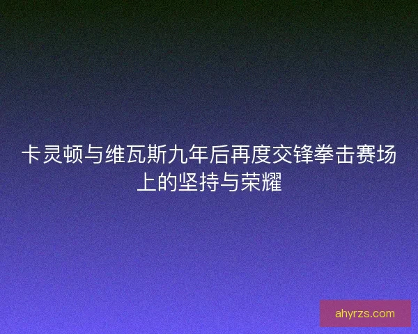卡灵顿与维瓦斯九年后再度交锋拳击赛场上的坚持与荣耀 卡灵顿与维瓦斯九年后再度交锋拳击赛场上的坚持与荣耀