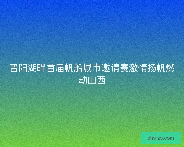 晋阳湖畔首届帆船城市邀请赛激情扬帆燃动山西