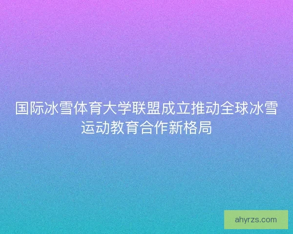国际冰雪体育大学联盟成立推动全球冰雪运动教育合作新格局