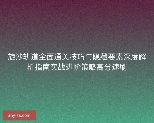 旋沙轨道全面通关技巧与隐藏要素深度解析指南实战进阶策略高分速刷