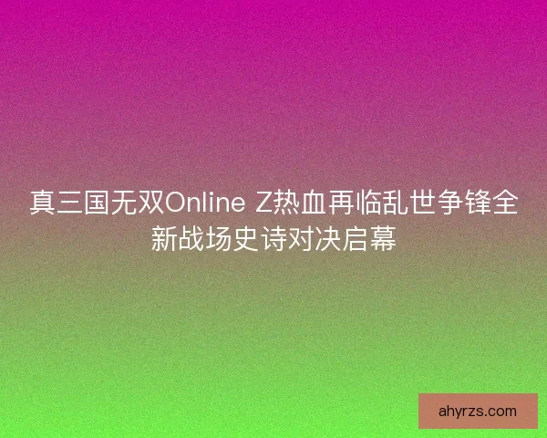 真三国无双Online Z热血再临乱世争锋全新战场史诗对决启幕