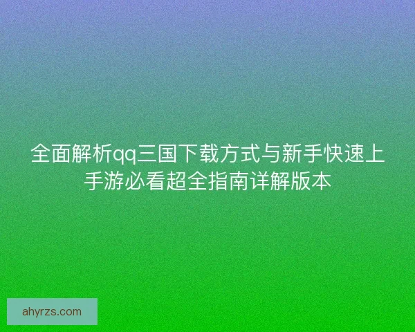 全面解析qq三国下载方式与新手快速上手游必看超全指南详解版本
