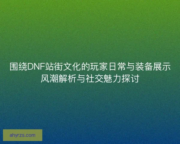 围绕DNF站街文化的玩家日常与装备展示风潮解析与社交魅力探讨