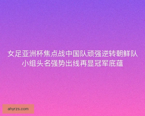 女足亚洲杯焦点战中国队顽强逆转朝鲜队小组头名强势出线再显冠军底蕴