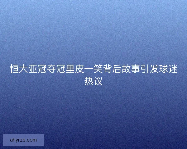 恒大亚冠夺冠里皮一笑背后故事引发球迷热议