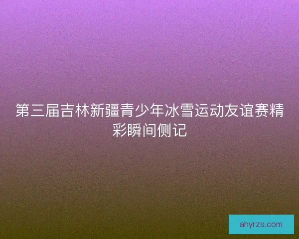 第三届吉林新疆青少年冰雪运动友谊赛精彩瞬间侧记