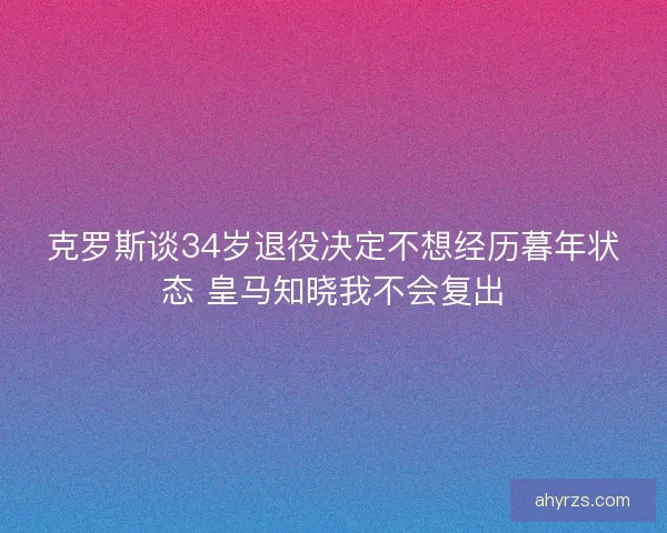 克罗斯谈34岁退役决定不想经历暮年状态 皇马知晓我不会复出