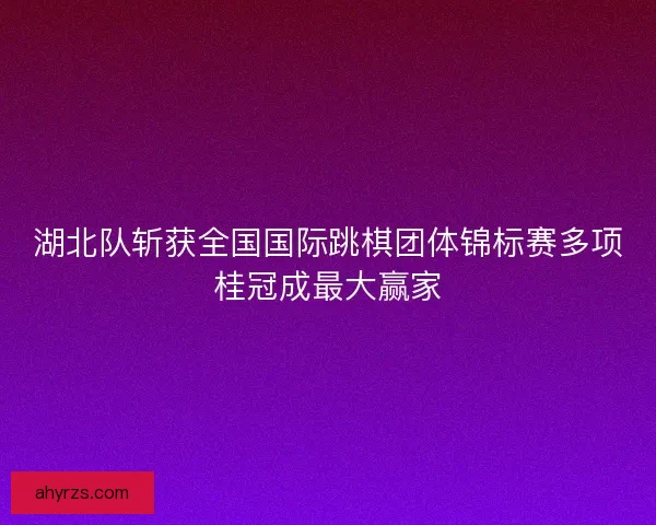 湖北队斩获全国国际跳棋团体锦标赛多项桂冠成最大赢家