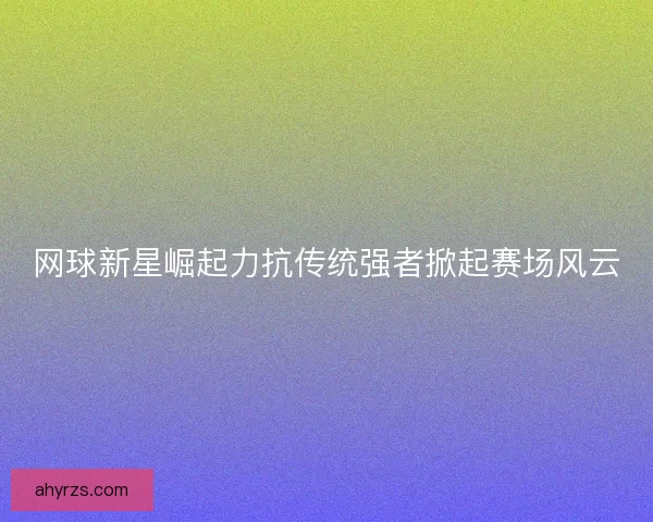 网球新星崛起力抗传统强者掀起赛场风云 网球新星崛起力抗传统强者掀起赛场风云