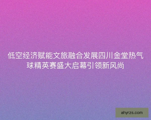低空经济赋能文旅融合发展四川金堂热气球精英赛盛大启幕引领新风尚