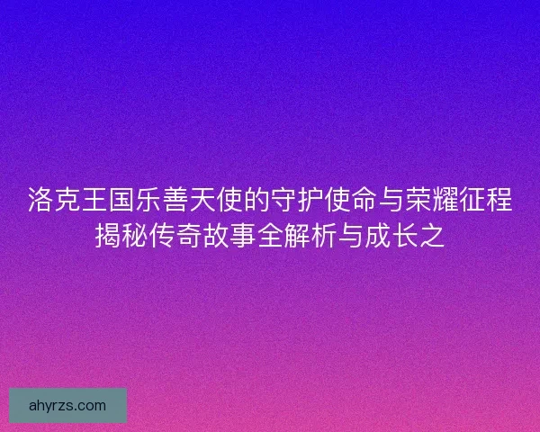 洛克王国乐善天使的守护使命与荣耀征程揭秘传奇故事全解析与成长之