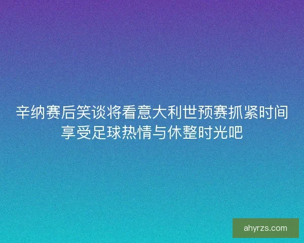 辛纳赛后笑谈将看意大利世预赛抓紧时间享受足球热情与休整时光吧