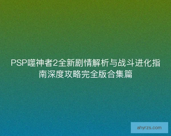 PSP噬神者2全新剧情解析与战斗进化指南深度攻略完全版合集篇
