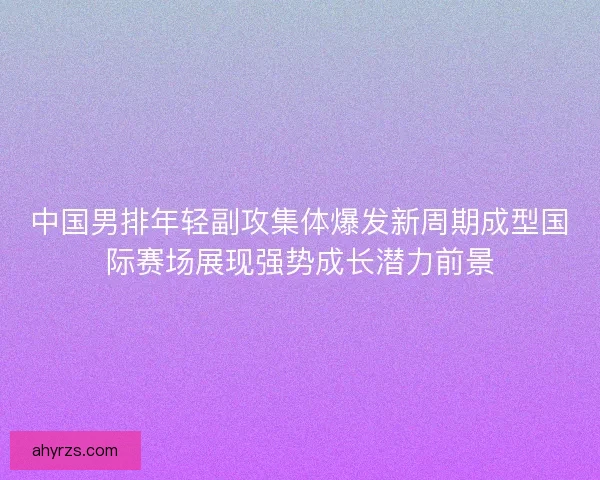 中国男排年轻副攻集体爆发新周期成型国际赛场展现强势成长潜力前景