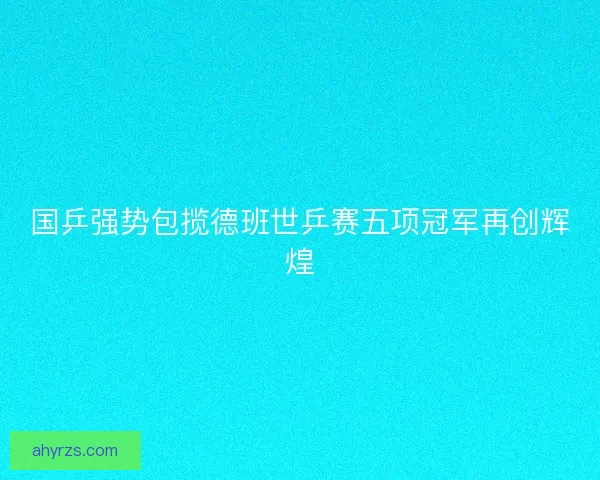 国乒强势包揽德班世乒赛五项冠军再创辉煌