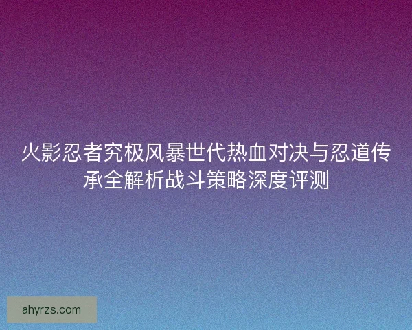 火影忍者究极风暴世代热血对决与忍道传承全解析战斗策略深度评测