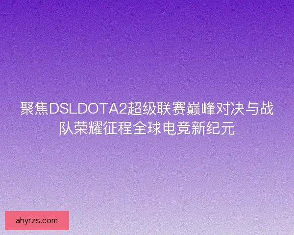 聚焦DSLDOTA2超级联赛巅峰对决与战队荣耀征程全球电竞新纪元