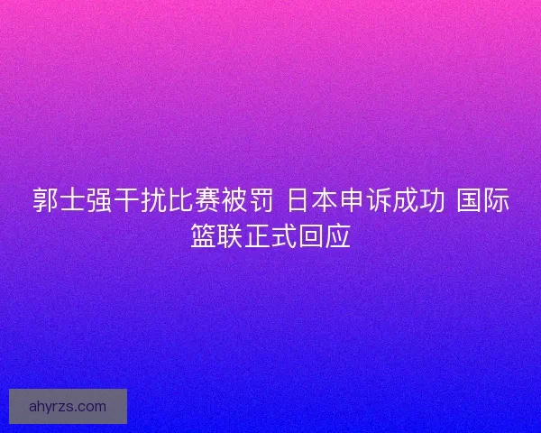 郭士强干扰比赛被罚 日本申诉成功 国际篮联正式回应