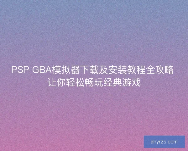 PSP GBA模拟器下载及安装教程全攻略 让你轻松畅玩经典游戏