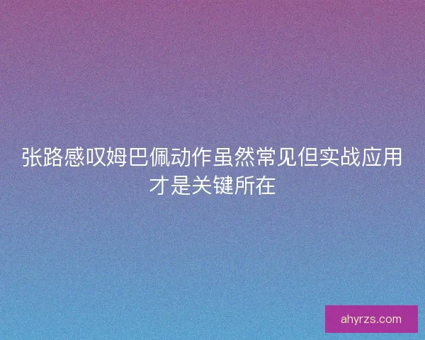 张路感叹姆巴佩动作虽然常见但实战应用才是关键所在